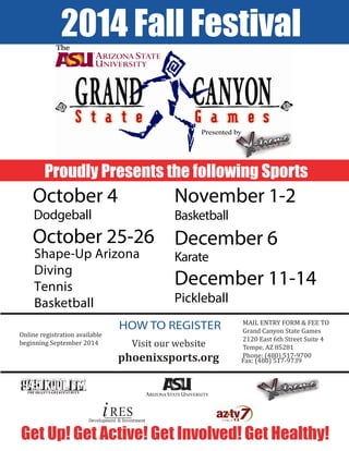 HOW TO REGISTER
2014 Fall Festival
Get Up! Get Active! Get Involved! Get Healthy!
Online registration available
beginning September 2014 Visit our website
phoenixsports.org
MAIL ENTRY FORM & FEE TO
Grand Canyon State Games
2120 East 6th Street Suite 4
Tempe, AZ 85281
Phone: (480) 517-9700
Fax: (480) 517-9739
Proudly Presents the following Sports
October 4
Dodgeball
December 6
Karate
October 25-26
Shape-Up Arizona
Diving
Tennis
Basketball
November 1-2
Basketball
December 11-14
Pickleball
Development & Investment
 