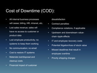 Cost of Downtime (COD):
• All internal business processes
will cease; billing, HR, intranet, etc.
• Lost sales revenue; sales will
have no access to customer or
product data
• Lost employee productivity; no
systems to keep them working
• No communication; no email
• Cost to restore IT systems
• Materials lost/disposal and
cleanup costs
• Financial impact of customer
dissatisfaction
• Contract penalties
• Compliance violations, if applicable
• Upstream and downstream value-
chain ripple effects
• IT and employee recovery costs
• Potential litigation/loss of stock value
• Missed deadlines that result in
employee overtime
• Priority shipping charges
 