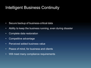 Intelligent Business Continuity
• Secure backup of business-critical data
• Ability to keep the business running, even during disaster
• Complete data restoration
• Competitive advantage
• Perceived added business value
• Peace of mind, for business and clients
• Will meet many compliance requirements
 