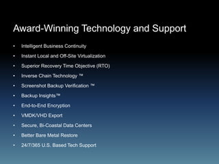 Award-Winning Technology and Support
• Intelligent Business Continuity
• Instant Local and Off-Site Virtualization
• Superior Recovery Time Objective (RTO)
• Inverse Chain Technology ™
• Screenshot Backup Verification ™
• Backup Insights™
• End-to-End Encryption
• VMDK/VHD Export
• Secure, Bi-Coastal Data Centers
• Better Bare Metal Restore
• 24/7/365 U.S. Based Tech Support
 
