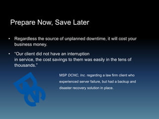 Prepare Now, Save Later
• Regardless the source of unplanned downtime, it will cost your
business money.
• “Our client did not have an interruption
in service, the cost savings to them was easily in the tens of
thousands.”
MSP DCNC, Inc. regarding a law firm client who
experienced server failure, but had a backup and
disaster recovery solution in place.
 