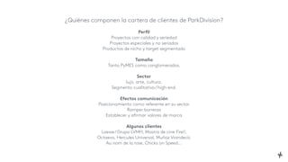 ¿Quiénes componen la cartera de clientes de ParkDivision?
Perfil
Proyectos con calidad y seriedad
Proyectos especiales y no seriados
Productos de nicho y target segmentado
Tamaño
Tanto PyMES como conglomerados.
Sector
lujo, arte, cultura.
Segmento cualitativo/high end.
Efectos comunicación
Posicionamiento como referente en su sector
Romper barreras
Establecer y afirmar valores de marca
Algunos clientes
Loewe/Grupo LVMH, Mostra de cine Fire!!,
Octaevo, Hercules Universal, Muñoz Vrandecic
Au nom de la rose, Chicks on Speed...
 