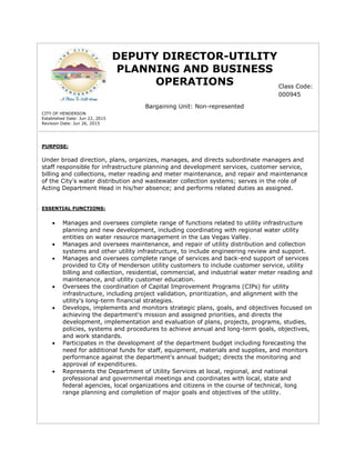 DEPUTY DIRECTOR-UTILITY
PLANNING AND BUSINESS
OPERATIONS
Bargaining Unit: Non-represented
CITY OF HENDERSON
Established Date: Jun 22, 2015
Revision Date: Jun 26, 2015
PURPOSE:
Under broad direction, plans, organizes, manages, and directs subordinate managers and
staff responsible for infrastructure planning and development services, customer service,
billing and collections, meter reading and meter maintenance, and repair and maintenance
of the City's water distribution and wastewater collection systems; serves in the role of
Acting Department Head in his/her absence; and performs related duties as assigned.
ESSENTIAL FUNCTIONS:
 Manages and oversees complete range of functions related to utility infrastructure
planning and new development, including coordinating with regional water utility
entities on water resource management in the Las Vegas Valley.
 Manages and oversees maintenance, and repair of utility distribution and collection
systems and other utility infrastructure, to include engineering review and support.
 Manages and oversees complete range of services and back-end support of services
provided to City of Henderson utility customers to include customer service, utility
billing and collection, residential, commercial, and industrial water meter reading and
maintenance, and utility customer education.
 Oversees the coordination of Capital Improvement Programs (CIPs) for utility
infrastructure, including project validation, prioritization, and alignment with the
utility's long-term financial strategies.
 Develops, implements and monitors strategic plans, goals, and objectives focused on
achieving the department's mission and assigned priorities, and directs the
development, implementation and evaluation of plans, projects, programs, studies,
policies, systems and procedures to achieve annual and long-term goals, objectives,
and work standards.
 Participates in the development of the department budget including forecasting the
need for additional funds for staff, equipment, materials and supplies, and monitors
performance against the department's annual budget; directs the monitoring and
approval of expenditures.
 Represents the Department of Utility Services at local, regional, and national
professional and governmental meetings and coordinates with local, state and
federal agencies, local organizations and citizens in the course of technical, long
range planning and completion of major goals and objectives of the utility.
Class Code:
000945
 