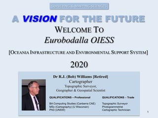 WELCOME TO
Eurobodalla OIESS
2020
Dr R.J. (Bob) Williams [Retired]
Cartographer
Topographic Surveyor,
Geographer & Geospatial Scientist
QUALIFICATIONS – Professional
BA Computing Studies (Canberra CAE)
MSc (Cartography) (U Wisconsin)
PhD (UNSW)
QUALIFICATIONS – Trade
Topographic Surveyor
Photogrammetrist
Cartographic Technician
1
[OCEANIA INFRASTRUCTURE AND ENVIRONMENTAL SUPPORT SYSTEM]
SURVEYING	
  &	
  MAPPING	
  SCIENCES	
  
A VISION FOR THE FUTURE
 
