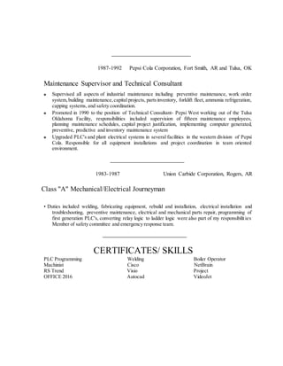 1987-1992 Pepsi Cola Corporation, Fort Smith, AR and Tulsa, OK
Maintenance Supervisor and Technical Consultant
Supervised all aspects of industrial maintenance including preventive maintenance, work order
system,building maintenance,capital projects, partsinventory, forklift fleet, ammonia refrigeration,
capping systems, and safety coordination.
Promoted in 1990 to the position of Technical Consultant- Pepsi West working out of the Tulsa
Oklahoma Facility, responsibilities included supervision of fifteen maintenance employees,
planning maintenance schedules, capital project justification, implementing computer generated,
preventive, predictive and inventory maintenance system
Upgraded PLC's and plant electrical systems in several facilities in the western division of Pepsi
Cola. Responsible for all equipment installations and project coordination in team oriented
environment.
1983-1987 Union Carbide Corporation, Rogers, AR
Class "A" Mechanical/Electrical Journeyman
• Duties included welding, fabricating equipment, rebuild and installation, electrical installation and
troubleshooting, preventive maintenance, electrical and mechanical parts repair, programming of
first generation PLC's, converting relay logic to ladder logic were also part of my responsibilities
Member of safety committee and emergency response team.
CERTIFICATES/ SKILLS
PLC Programming Welding Boiler Operator
Machinist Cisco NetBrain
RS Trend Visio Project
OFFICE 2016 Autocad VideoJet
 