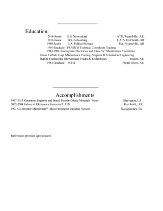 Education:
2014-Senior B.S. Networking ATU, Russellville, AR
2012-Junior B.S. Networking UAFS, Fort Smith, AR
1988-Junior B.A. Political Science UA, Fayetteville, AR
1991-Graduate PEPSICO TechnicalConsultants Training
1983-1986 Journeyman Electrician and Class “A” Maintenance Technician
Union Carbide Corp. Maintenance Training Program, ICS Industrial Engineering,
Dupont Engineering International Trades & Technologies Rogers,AR
1983-Graduate PGHS Prairie Grove, AR
Accomplishments
1997-2015 Corporate Engineer and Board Member Music Mountain Water Shreveport, LA
2002-2004 Industrial Electronics Instructor UAFS Fort Smith, AR
1993 Co-Inventor MicroBlend™ Mass Flowmeter Blending System Nacogdoches,TX
References provided upon request
 