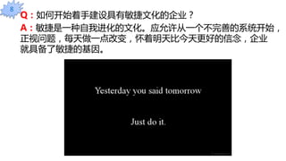 Q：如何开始着手建设具有敏捷文化的企业？
A：敏捷是一种自我进化的文化。应允许从一个不完善的系统开始，
正视问题，每天做一点改变，怀着明天比今天更好的信念，企业
就具备了敏捷的基因。
8
 