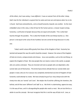 Iliadis2
all the others, but it was astray, it was different. It was an outcast from all the other sheep.
God’s love for the individual is so great that he seeks each one out and rejoices when he or she
is found. God loves extraordinarily, and so should humanity towards one another. So the most
embedded value in this story, is that of love for the human person, a mutual respect among
humanity; a unification of people because they are equal and valuable. This is what God
teaches through the parables. This is what the Parable of the Lost Sheep teaches us. One
person is not equal to the value of one hundred, but one cannot be let go because it is only
one.
Today’s world values differ greatly from those of the Kingdom of God. Humanity has
twisted and warped the way the world should be viewed. However the values of the Kingdom
of God are sincere, compassionate and virtuous. Jesus uses parables, such as the Lost Sheep, to
explain the kingdom of God. We view people that are meek or alone in the world; as people
who are useless and weak. They are shunned and seen as people who are dependant, who
cannot take care of themselves. This kind of pessimistic attitude that our society holds over
people in need, who are ill or outcast; has completely demolished any kind of Kingdom of God
humanity could attempt to create. We have already let go of our stray sheep to be with the
ninety-nine who are ‘normal’ and ‘sane’. We rebuke the ill and the suffering, the homeless, the
bullied, and all that seem ‘different’ and ‘odd’ to us. We think in a dominating, oppressive way;
it is the way of man, and it is disregarding the people who need us most. We are too blind as a
whole to see this concept. We must recognize that this is not the way of God at all. Love, as
 