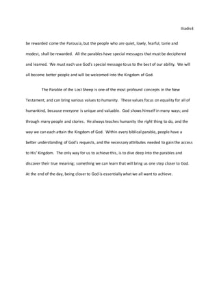 Iliadis4
be rewarded come the Parousia, but the people who are quiet, lowly, fearful, tame and
modest, shall be rewarded. All the parables have special messages that must be deciphered
and learned. We must each use God’s special message to us to the best of our ability. We will
all become better people and will be welcomed into the Kingdom of God.
The Parable of the Lost Sheep is one of the most profound concepts in the New
Testament, and can bring various values to humanity. These values focus on equality for all of
humankind, because everyone is unique and valuable. God shows himself in many ways; and
through many people and stories. He always teaches humanity the right thing to do, and the
way we can each attain the Kingdom of God. Within every biblical parable, people have a
better understanding of God’s requests, and the necessary attributes needed to gain the access
to His’ Kingdom. The only way for us to achieve this, is to dive deep into the parables and
discover their true meaning; something we can learn that will bring us one step closer to God.
At the end of the day, being closer to God is essentially what we all want to achieve.
 