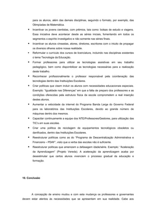 para os alunos, além das demais disciplinas, seguindo o formato, por exemplo, das
        Olimpíadas de Matemática.
       Incentivar os jovens cientistas, com prêmios, tais como: bolsas de estudo e viagens.
        Essa iniciativa deve acontecer desde as séries iniciais, fomentando em todos os
        segmentos o espírito investigativo e não somente nas séries finais.
       Incentivar os alunos cineastas, atores, diretores, escritores com o intuito de propagar
        os diversos olhares sobre nossa realidade.
       Reformular o currículo dos cursos de licenciatura, incluindo nas disciplinas existentes
        o tema Tecnologia da Educação.
       Formar professores para utilizar as tecnologias assistivas em seu trabalho
        pedagógico, bem como disponibilizar as tecnologias necessárias para a realização
        deste trabalho.
       Reconhecer profissionalmente o professor responsável pela coordenação das
        tecnologias dentro das Instituições Escolares.
       Criar políticas que visem incluir os alunos com necessidades educacionais especiais.
        Exemplo: “Igualdade nas Diferenças” em que a falta de preparo dos professores e as
        condições oferecidas pela estrutura física da escola comprometem a real inserção
        destes alunos.
       Aumentar a velocidade da internet do Programa Banda Larga do Governo Federal
        para os laboratórios das Instituições Escolares, devido ao grande número de
        máquinas dentro dos mesmos.
       Capacitar continuamente a equipe dos NTE/Professores/Gestores, para utilização das
        TIC’s em suas escolas.
       Criar uma política de reciclagem de equipamentos tecnológicos obsoletos ou
        danificados, dentro das Instituições Escolares.
       Reestruturar políticas como as do “Programa de Descentralização Administrativa e
        Financeira – PDAF”, visto que a verba das escolas não é suficiente.
       Reestruturar políticas que amenizem a defasagem idade/série. Exemplo: “Aceleração
        da Aprendizagem” (Projeto Vereda). A aceleração da aprendizagem acaba por
        desestimular que certos alunos vivenciem o processo gradual da educação e
        formação.




10. Conclusão




        A concepção de ensino mudou e com esta mudança os professores e governantes
devem estar atentos às necessidades que se apresentam em sua realidade. Cabe aos
 