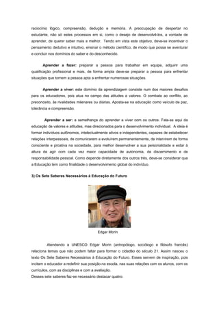 raciocínio lógico, compreensão, dedução e memória. A preocupação de despertar no
estudante, não só estes processos em si, como o desejo de desenvolvê-los, a vontade de
aprender, de querer saber mais e melhor. Tendo em vista este objetivo, deve-se incentivar o
pensamento dedutivo e intuitivo, ensinar o método científico, de modo que possa se aventurar
e concluir nos domínios do saber e do desconhecido.


      Aprender a fazer: preparar a pessoa para trabalhar em equipe, adquirir uma
qualificação profissional e mais, de forma ampla deve-se preparar a pessoa para enfrentar
situações que tornem a pessoa apta a enfrentar numerosas situações.


      Aprender a viver: este domínio da aprendizagem consiste num dos maiores desafios
para os educadores, pois atua no campo das atitudes e valores. O combate ao conflito, ao
preconceito, às rivalidades milenares ou diárias. Aposta-se na educação como veículo de paz,
tolerância e compreensão.


        Aprender a ser: a semelhança do aprender a viver com os outros. Fala-se aqui da
educação de valores e atitudes, mas direcionados para o desenvolvimento individual. A idéia é
formar indivíduos autônomos, intelectualmente ativos e independentes, capazes de estabelecer
relações interpessoais, de comunicarem e evoluírem permanentemente, de intervirem de forma
consciente e proativa na sociedade, para melhor desenvolver a sua personalidade e estar à
altura de agir com cada vez maior capacidade de autonomia, de discernimento e de
responsabilidade pessoal. Como depende diretamente dos outros três, deve-se considerar que
a Educação tem como finalidade o desenvolvimento global do indivíduo.


3) Os Sete Saberes Necessários à Educação do Futuro




                                        Edgar Morin


         Atendendo a UNESCO Edgar Morin (antropólogo, sociólogo e filósofo francês)
relaciona temas que não podem faltar para formar o cidadão do século 21. Assim nasceu o
texto Os Sete Saberes Necessários à Educação do Futuro. Esses servem de inspiração, pois
incitam o educador a redefinir sua posição na escola, nas suas relações com os alunos, com os
currículos, com as disciplinas e com a avaliação.
Desses sete saberes faz-se necessário destacar quatro:
 
