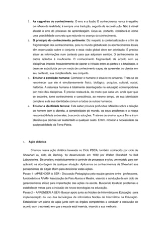 1. As cegueiras do conhecimento: O erro e a ilusão O conhecimento nunca é espelho
           ou reflexo da realidade; é sempre uma tradução, seguida de reconstrução. Não é viável
           afastar o erro do processo de aprendizagem. Deve-se, portanto, considerá-lo como
           uma possibilidade concreta que redunde no avanço do conhecimento.
     2.    O princípio do conhecimento pertinente: Diz respeito à contextualização e o fim da
           fragmentação dos conhecimentos, pois no mundo globalizado os acontecimentos locais
           têm repercussão sobre o conjunto e essa visão global deve ser priorizada. É preciso
           situar as informações num contexto para que adquiram sentido. O conhecimento de
           dados isolados é insuficiente. O conhecimento fragmentado de acordo com as
           disciplinas impede frequentemente de operar o vínculo entre as partes e a totalidade, e
           deve ser substituída por um modo de conhecimento capaz de apreender os objetos em
           seu contexto, sua complexidade, seu conjunto.
     3.    Ensinar a condição humana: Conhecer o humano é situá-lo no universo. Trata-se de
           reconhecer que ele é simultaneamente físico, biológico, psíquico, cultural, social,
           histórico. A natureza humana é totalmente desintegrada na educação contemporânea
           por meio das disciplinas. É preciso restaurá-la, de modo que cada um, onde quer que
           se encontre, tome conhecimento e consciência, ao mesmo tempo, de sua identidade
           complexa e de sua identidade comum a todos os outros humanos.
     4.    Ensinar a identidade terrena: Este saber provoca profundas reflexões sobre a relação
           do homem com o planeta, a complexidade do mundo, os seus problemas e a nossa
           responsabilidade sobre eles, buscando soluções. Trata-se de ensinar que a Terra é um
           planeta que precisa ser sustentado a qualquer custo. Enfim, mostrar a necessidade da
           sustentabilidade da Terra-Pátria.




4.   Ação didática


          Criamos nossa ação didática baseada no Ciclo PDCA, também conhecido por ciclo de
Shewhart ou ciclo de Deming, foi desenvolvido em 1930 por Walter Shewhart no Bell
Laboratories. Ele analisou estatisticamente o controle de processos e criou um modelo para ser
aplicado na abordagem de qualquer situação. Aplicamos os conhecimentos de Shewhart aos
pensamentos de Edgar Morin para direcionar estas ações.
Passo 1 –APRENDER A SER - Discussão Pedagógica pela equipe gestora entre professores,
funcionários e APAM- Associação de Pais Alunos e Mestre, visando a condução de um ciclo de
gerenciamento eficaz para implantação das ações na escola. Buscando localizar problemas e
estabelecer metas para a inclusão de novas tecnologias na educação.
Passo 2 – APRENDER A SER- Buscar apoio junto ao Núcleo de Informática na Educação para
implementação do uso das tecnologias da informática Núcleo de Informática na Educação.
Estabelecer um plano de ação junto com os órgãos competentes e conduzir a execução de
acordo com o contexto em que a escola está inserida, visando a sua melhoria.
 