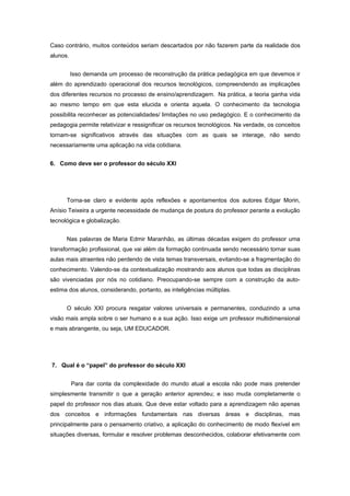 Caso contrário, muitos conteúdos seriam descartados por não fazerem parte da realidade dos
alunos.


          Isso demanda um processo de reconstrução da prática pedagógica em que devemos ir
além do aprendizado operacional dos recursos tecnológicos, compreendendo as implicações
dos diferentes recursos no processo de ensino/aprendizagem. Na prática, a teoria ganha vida
ao mesmo tempo em que esta elucida e orienta aquela. O conhecimento da tecnologia
possibilita reconhecer as potencialidades/ limitações no uso pedagógico. E o conhecimento da
pedagogia permite relativizar e ressignificar os recursos tecnológicos. Na verdade, os conceitos
tornam-se significativos através das situações com as quais se interage, não sendo
necessariamente uma aplicação na vida cotidiana.


6. Como deve ser o professor do século XXI




      Torna-se claro e evidente após reflexões e apontamentos dos autores Edgar Morin,
Anísio Teixeira a urgente necessidade de mudança de postura do professor perante a evolução
tecnológica e globalização.


      Nas palavras de Maria Edmir Maranhão, as últimas décadas exigem do professor uma
transformação profissional, que vai além da formação continuada sendo necessário tornar suas
aulas mais atraentes não perdendo de vista temas transversais, evitando-se a fragmentação do
conhecimento. Valendo-se da contextualização mostrando aos alunos que todas as disciplinas
são vivenciadas por nós no cotidiano. Preocupando-se sempre com a construção da auto-
estima dos alunos, considerando, portanto, as inteligências múltiplas.


      O século XXI procura resgatar valores universais e permanentes, conduzindo a uma
visão mais ampla sobre o ser humano e a sua ação. Isso exige um professor multidimensional
e mais abrangente, ou seja, UM EDUCADOR.




7. Qual é o “papel” do professor do século XXI


          Para dar conta da complexidade do mundo atual a escola não pode mais pretender
simplesmente transmitir o que a geração anterior aprendeu; e isso muda completamente o
papel do professor nos dias atuais. Que deve estar voltado para a aprendizagem não apenas
dos conceitos e informações fundamentais nas diversas áreas e disciplinas, mas
principalmente para o pensamento criativo, a aplicação do conhecimento de modo flexível em
situações diversas, formular e resolver problemas desconhecidos, colaborar efetivamente com
 