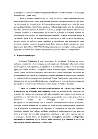 outras pessoas e utilizar novas tecnologias de forma fluente como ferramentas de investigação
e comunicação. (Wiske 2008)
        Ainda há a grande reflexão trazida por Edgar Morin sobre os sete saberes necessários
à educação do futuro, que indicam a necessidade de rever o tratamento dado ao erro e à ilusão
na reconstrução do conhecimento, da fragmentação desse conhecimento; exigindo novas
concepções didáticas e metodológicas que ainda estão sendo pensadas para dar conta destes
aspectos. Os demais saberes: A Identidade Humana, a Compreensão Humana, a Incerteza, a
Condição Planetária e a Antropo-ética que trazem as questões da natureza humana, da
solidariedade e cooperação, da responsabilidade ambiental, da ética, autonomia pessoal e
participação social à luz da explosão dos conhecimentos e das mudanças tecnológicas,
também exigem do professor novas habilidades e competências para incorporarem esses
princípios educativos modernos às suas práticas. Sobre o sucesso da aprendizagem e o papel
do professor disse Wiske, 2008: “A tarefa dos professores deve ser engajar, motivar, inspirar e
apoiar seus alunos no difícil processo de desenvolver, avaliar e refinar sua compreensão.”


8. Arquitetura pedagógica


      Arquitetura Pedagógica é uma combinação de estratégias, dinâmicas de grupo,
softwares educacionais e ferramentas de apoio à cooperação voltadas para o favorecimento da
aprendizagem. Essas arquiteturas, independente de sua natureza, usando ou não a tecnologia
digital, irão sempre requerer a utilização de objetos de aprendizagem. A concepção adequada
desses objetos tem implicações diretas na construção do conhecimento pelos estudantes. As
arquiteturas buscam traduzir propostas pedagógicas em situações de aprendizagem mediadas
por materiais didáticos interativos e por Ambientes Virtuais. Tais situações caracterizam-se pelo
deslocamento das compreensões hierárquicas e disciplinares de ensino e direcionam-se para a
concepção do conhecimento interdisciplinar em um modelo de "rede de relações".

      O papel do professor é imprescindível no sentido de criação e proposição de
arquiteturas e de orientação aos estudantes. Assim, as arquiteturas não prescindem de
propostas de trabalho aos estudantes, elas são necessárias para ajudar na construção da
autonomia e do conhecimento dos estudantes, apresentando componentes propositivos e
oferecendo         fontes         de         informação         ricas         e        variadas.
As arquiteturas não se confundem com as formas de trabalho tradicionais de uso de apostilas,
fascículos ou livros didáticos que, na maioria das vezes propõem uma estrutura de trabalho na
qual é privilegiada a apresentação de informação e a proposição de exercícios repetitivos,
fechados e factuais. Elas implicam atividades interativas e problematizadoras, que atuam de
forma a provocar, por um lado, desequilíbrios cognitivos e, por outro, suportes para as
reconstruções. Dessa forma, as arquiteturas pressupõem aprendizes protagonistas,
solicitando do estudante ação e reflexão sobre atividades que priorizam a criação de
estruturas de trabalho interativas e construtivas.
 