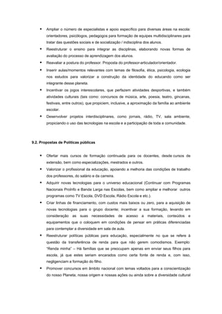    Ampliar o número de especialistas e apoio específico para diversas áreas na escola:
        orientadores, psicólogos, pedagogos para formação de equipes multidisciplinares para
        tratar das questões sociais e de socialização / indisciplina dos alunos.
       Reestruturar o ensino para integrar as disciplinas, elaborando novas formas de
        avaliação do processo de aprendizagem dos alunos.
       Reavaliar a postura do professor. Proposta do professor-articulador/orientador.

       Inserir aulas/momentos relevantes com temas de filosofia, ética, psicologia, ecologia
        nos estudos para valorizar a construção da identidade do educando como ser
        integrante desse planeta.
       Incentivar os jogos interescolares, que perfazem atividades desportivas, e também
        atividades culturais (tais como: concursos de música, arte, poesia, teatro, gincanas,
        festivais, entre outros), que propiciem, inclusive, a aproximação da família ao ambiente
        escolar.
       Desenvolver projetos interdisciplinares, como jornais, rádio, TV, sala ambiente,
        propiciando o uso das tecnologias na escola e a participação de toda a comunidade.




9.2. Propostas de Políticas públicas


       Ofertar mais cursos de formação continuada para os docentes, desde cursos de
        extensão, bem como especializações, mestrados e outros.
       Valorizar o profissional da educação, apoiando a melhoria das condições de trabalho
        dos professores, do salário e da carreira.
       Adquirir novas tecnologias para o universo educacional (Continuar com Programas
        Nacionais ProInfo e Banda Larga nas Escolas, bem como ampliar e melhorar outros
        programas como TV Escola, DVD Escola, Rádio Escola e etc.).
       Criar linhas de financiamento, com custos mais baixos ou zero, para a aquisição de
        novas tecnologias para o grupo docente; incentivar a sua formação, levando em
        consideração    as   suas   necessidades     de   acesso   a   materiais,   conteúdos   e
        equipamentos que o coloquem em condições de pensar em práticas diferenciadas
        para contemplar a diversidade em sala de aula.
       Reestruturar políticas públicas para educação, especialmente no que se refere à
        questão da transferência de renda para que não gerem comodismos. Exemplo:
        “Renda minha” – Há famílias que se preocupam apenas em enviar seus filhos para
        escola, já que estes seriam encarados como certa fonte de renda e, com isso,
        negligenciam a formação do filho.
       Promover concursos em âmbito nacional com temas voltados para a conscientização
        do nosso Planeta, nossa origem e nossas ações ou ainda sobre a diversidade cultural
 