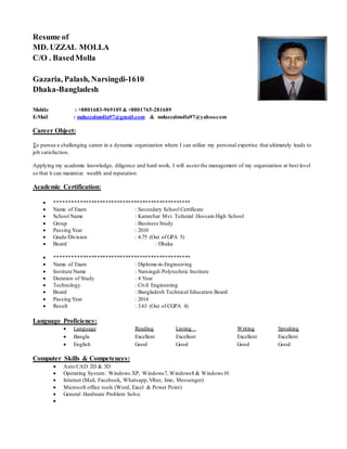Resume of
MD. UZZAL MOLLA
C/O . BasedMolla
Gazaria, Palash, Narsingdi-1610
Dhaka-Bangladesh
Mobile : +8801683-969105 & +8801765-281689
E-Mail : mduzzalmolla97@gmail.com & mduzzalmolla97@yahoo.com
Career Object:
To pursue a challenging career in a dynamic organization where I can utilize my personal expertise that ultimately leads to
job satisfaction.
Applying my academic knowledge, diligence and hard work, I will assist the management of my organization at best level
so that it can maximize wealth and reputation.
Academic Certification:
 ************************************************
 Name of Exam : Secondary School Certificate
 School Name : Kararchar Mvi. Tofazzal Hossain High School
 Group : Business Study
 Passing Year : 2010
 Grade/Division : 4.75 (Out of GPA 5)
 Board : Dhaka
 ************************************************
 Name of Exam : Diploma-in-Engineering
 Institute Name : Narsingdi Polytechnic Institute
 Duration of Study : 4 Year
 Technology : Civil Engineering
 Board : Bangladesh Technical Education Board
 Passing Year : 2014
 Result : 3.63 (Out of CGPA 4)
Language Proficiency:
 Language Reading Listing Writing Speaking
 Bangla Excellent Excellent Excellent Excellent
 English Good Good Good Good
Computer Skills & Competences:
 Auto CAD 2D & 3D
 Operating System: Windows XP, Windows7, Windows8 & Windows10
 Internet (Mail, Facebook, Whatsapp,Viber, Imo, Messenger)
 Microsoft office tools (Word, Excel & Power Point)
 General Hardware Problem Solve.

 