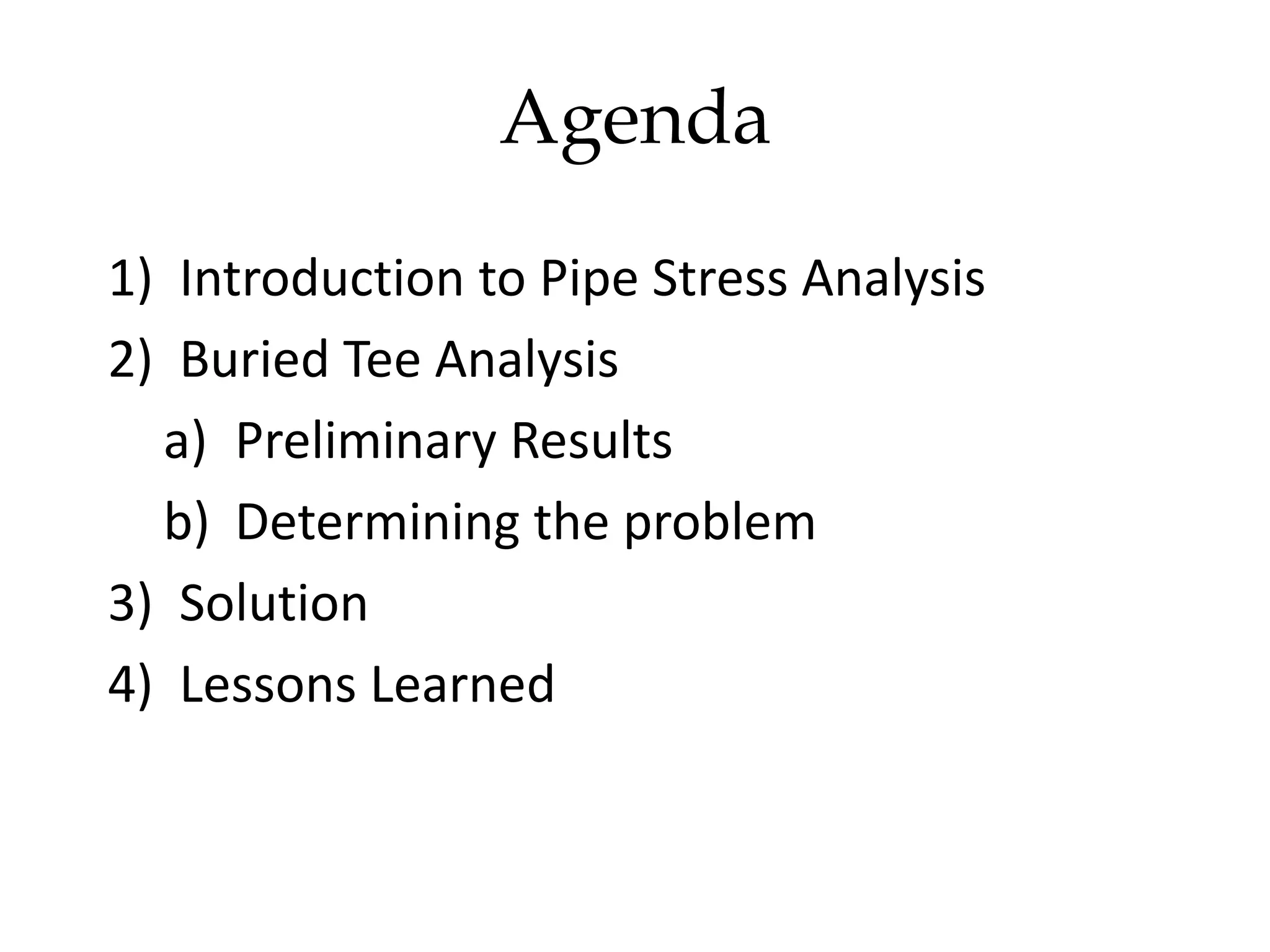 Agenda
1) Introduction to Pipe Stress Analysis
2) Buried Tee Analysis
a) Preliminary Results
b) Determining the problem
3) Solution
4) Lessons Learned
 