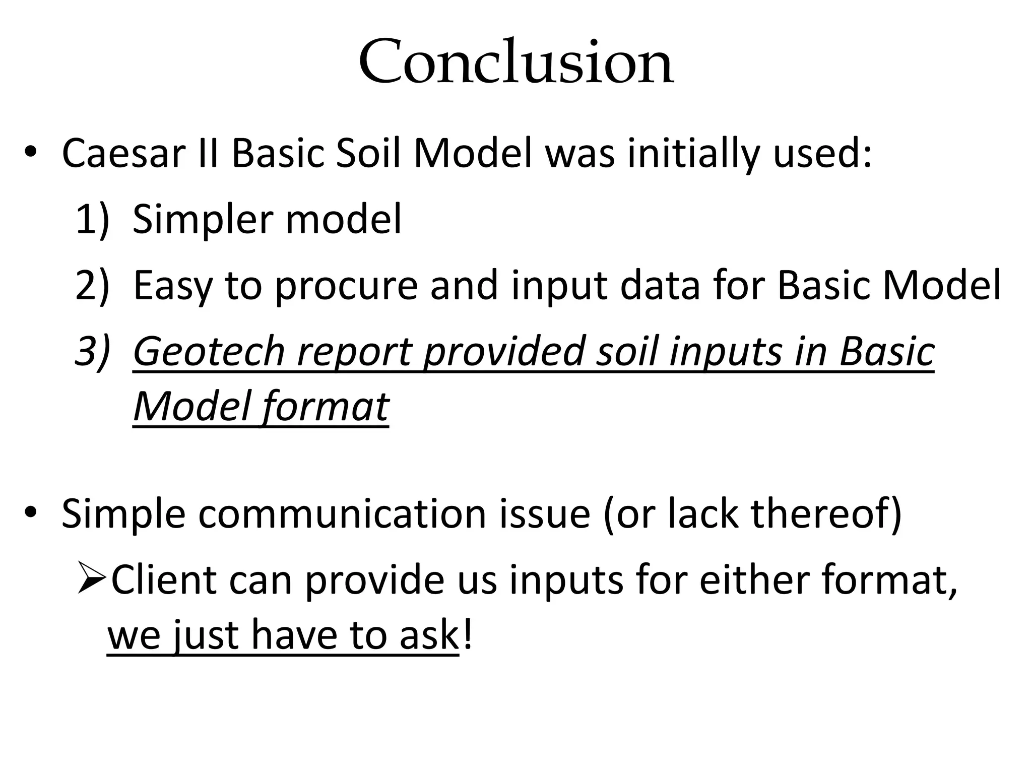 • Caesar II Basic Soil Model was initially used:
1) Simpler model
2) Easy to procure and input data for Basic Model
3) Geotech report provided soil inputs in Basic
Model format
• Simple communication issue (or lack thereof)
Client can provide us inputs for either format,
we just have to ask!
Conclusion
 