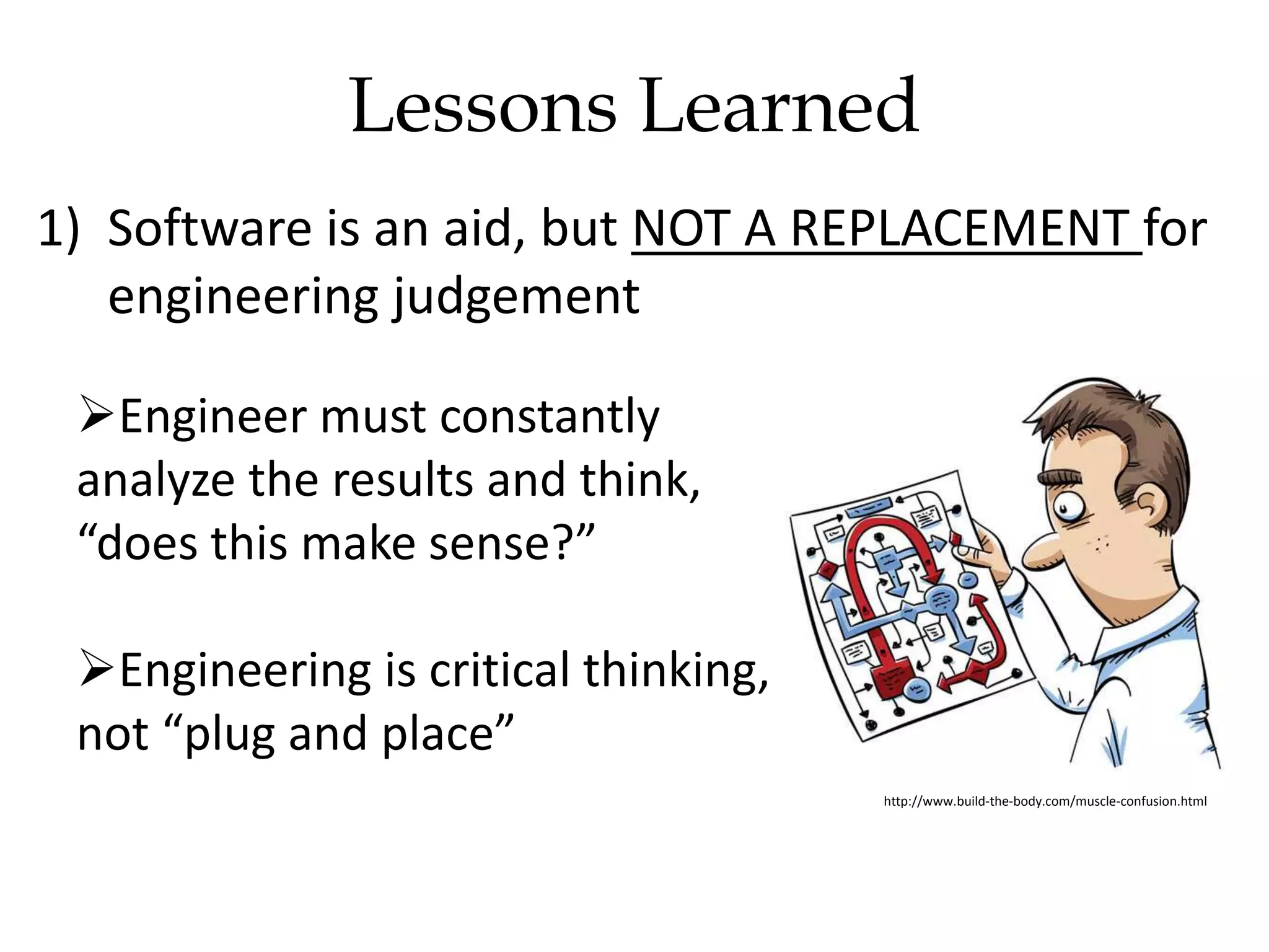 Lessons Learned
1) Software is an aid, but NOT A REPLACEMENT for
engineering judgement
Engineer must constantly
analyze the results and think,
“does this make sense?”
Engineering is critical thinking,
not “plug and place”
http://www.build-the-body.com/muscle-confusion.html
 