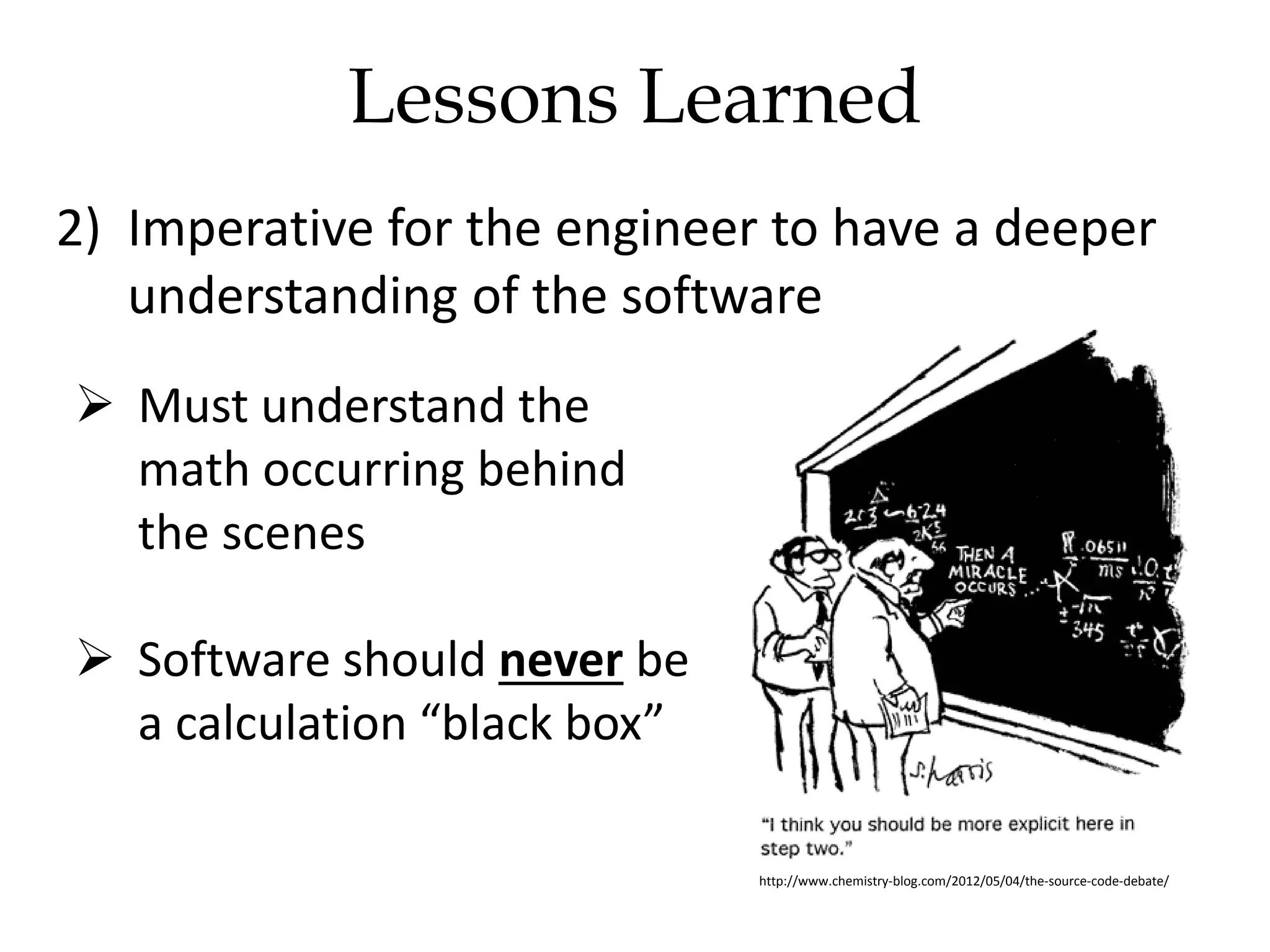 2) Imperative for the engineer to have a deeper
understanding of the software
 Must understand the
math occurring behind
the scenes
 Software should never be
a calculation “black box”
http://www.chemistry-blog.com/2012/05/04/the-source-code-debate/
Lessons Learned
 