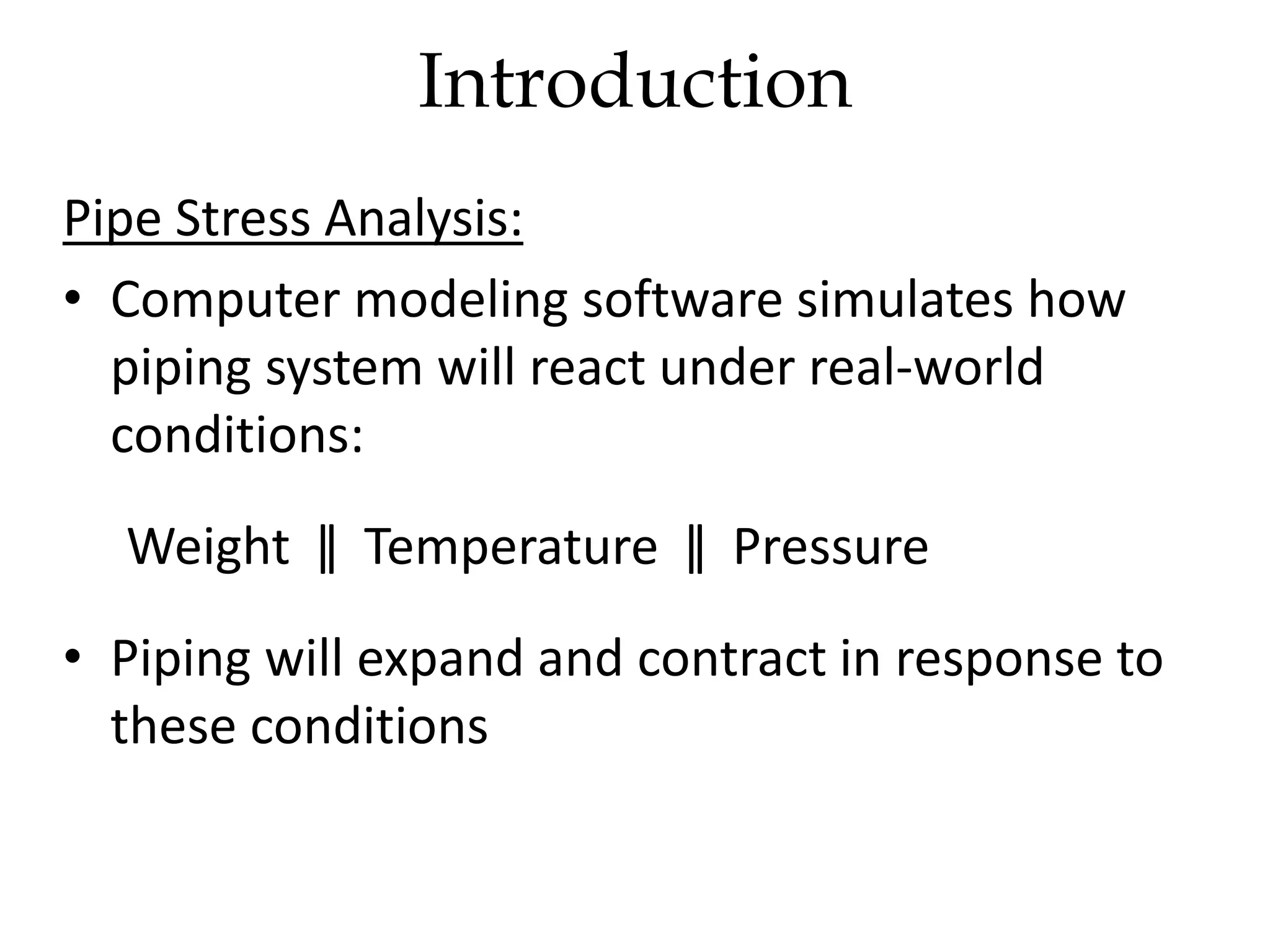 Introduction
Pipe Stress Analysis:
• Computer modeling software simulates how
piping system will react under real-world
conditions:
Weight ǁ Temperature ǁ Pressure
• Piping will expand and contract in response to
these conditions
 