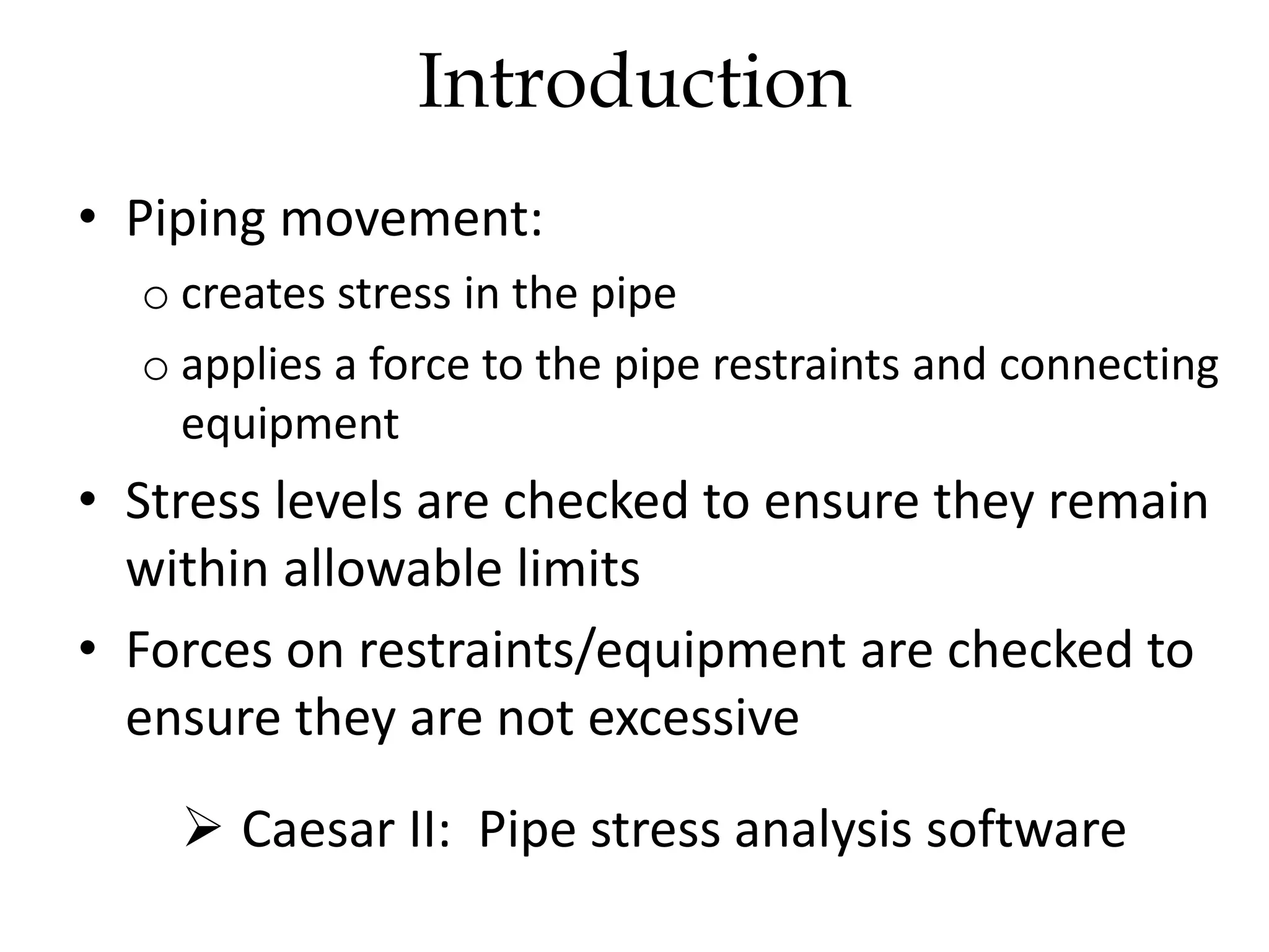 • Piping movement:
o creates stress in the pipe
o applies a force to the pipe restraints and connecting
equipment
• Stress levels are checked to ensure they remain
within allowable limits
• Forces on restraints/equipment are checked to
ensure they are not excessive
 Caesar II: Pipe stress analysis software
Introduction
 