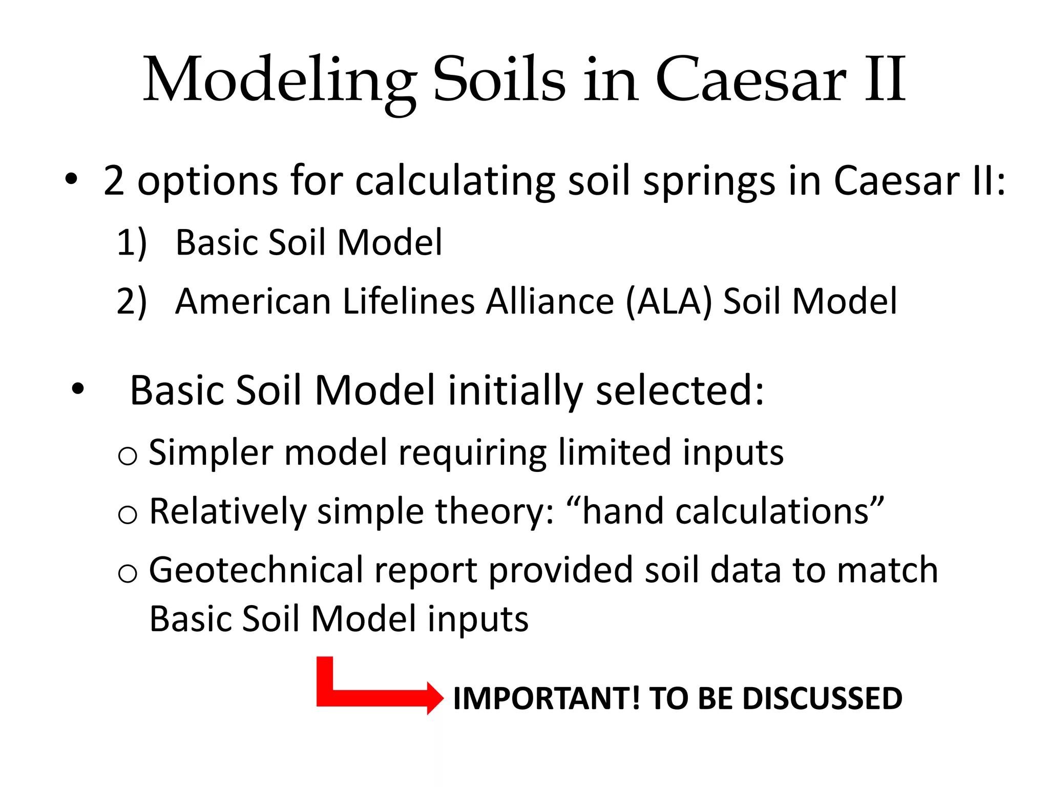 • 2 options for calculating soil springs in Caesar II:
1) Basic Soil Model
2) American Lifelines Alliance (ALA) Soil Model
• Basic Soil Model initially selected:
o Simpler model requiring limited inputs
o Relatively simple theory: “hand calculations”
o Geotechnical report provided soil data to match
Basic Soil Model inputs
Modeling Soils in Caesar II
IMPORTANT! TO BE DISCUSSED
 