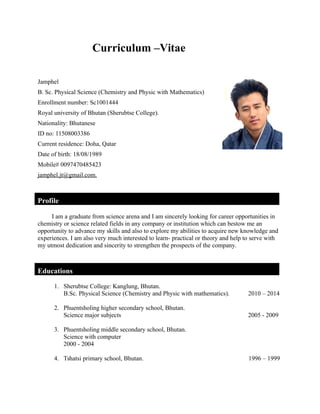 Curriculum –Vitae
Jamphel
B. Sc. Physical Science (Chemistry and Physic with Mathematics)
Enrollment number: Sc1001444
Royal university of Bhutan (Sherubtse College).
Nationality: Bhutanese
ID no: 11508003386
Current residence: Doha, Qatar
Date of birth: 18/08/1989
Mobile# 0097470485423
jamphel.jt@gmail.com.
Profile
I am a graduate from science arena and I am sincerely looking for career opportunities in
chemistry or science related fields in any company or institution which can bestow me an
opportunity to advance my skills and also to explore my abilities to acquire new knowledge and
experiences. I am also very much interested to learn- practical or theory and help to serve with
my utmost dedication and sincerity to strengthen the prospects of the company.
Educations
1. Sherubtse College: Kanglung, Bhutan.
B.Sc. Physical Science (Chemistry and Physic with mathematics). 2010 – 2014
2. Phuentsholing higher secondary school, Bhutan.
Science major subjects 2005 - 2009
3. Phuentsholing middle secondary school, Bhutan.
Science with computer
2000 - 2004
4. Tshatsi primary school, Bhutan. 1996 – 1999
 