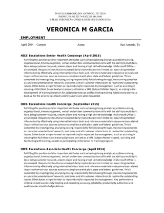 5910 CLEARBROOK SAN ANTONIO, TX 78238
PHONE 210.563.5217  FAX 210.684.1040
E-MAIL VERONICAMONIQUE.GARCIA@YAHOO.COM
VERONICA M GARCIA
EMPLOYMENT
April 2014 – Current Aetna San Antonio, Tx
HICS Escalations Senior Health Concierge (A pril 2016)
Fulfillingthis position callsfor importantattributes such as havingstronganalytical,problemsolving,
organizational,timemanagement, verbal and written communication skillswith the ability to multi task.
Also,being customer-focused, a team player and havinga high skilled knowledge in MicrosoftOfficeis
also needed. Responsibilities thatarecovered daily involvebutarenot limited to researchingmember
information by effectively usinginternal technical tools and reference materials in response to escalated
inquiries fromvarious sources to ensure compliancewith plan,state and federal guidelines.This is
completed by investigating,analyzing,takingresponsibility for followingthrough, maintainingcomplete
accuratedocumentation of research, outcomes and all customer interactions to resolvethe outstanding
issues.Other duties areperformed as required and/or requested by management, such as assistingin
creatinga RCA (Root Cause Analysis) project,utilized as a SME (Subject Matter Expert), as sistingin the
development of trainingmaterials for updated processes and facilitatingtraining.Additionally serveas a
back up for the priority caseteam and/or supervisors when requested.
HICS Escalations Health Concierge (September 2015)
Fulfilling this position callsfor importantattributes such as havingstronganalytical,problemsolving,
organizational,timemanagement, verbal and written communication skillswith the ability to multi task.
Also,being customer-focused, a team player and having a high skilled knowledge in MicrosoftOfficeis
also needed. Responsibilities thatarecovered daily involvebutarenot limited to researchingmember
information by effectively usinginternal technical tools and reference materials in responseto escalated
inquiries fromvarious sources to ensure compliancewith plan,state and federal guidelines.This is
completed by investigating,analyzing,takingresponsibility for followingthrough, maintainingcomplete
accuratedocumentation of research, outcomes and all customer interactions to resolvethe outstanding
issues.Other duties areperformed as required and/or requested by management, such as assistingin
creatingthe RCA (Root Cause Analyst) project, utilized as a SME (Subject Matter Expert), assistingand
facilitatingwith training,as well as participatingin the Senior In Trainingprogram.
HICS Escalations A ssociate Health Concierge (A pril 2014)
Fulfillingthis position callsfor importantattributes such as havingstronganalytical,problemsolving,
organizational,timemanagement, verbal and written communication skillswith the ability to multi task.
Also,being customer-focused, a team player and havinga high skilled knowledge in MicrosoftOfficeis
also needed. Responsibilities thatarecovered daily involvebutarenot limited to researchingmember
information by effectively usinginternal technical tools and reference materials in responseto escalated
inquiries fromvarious sources to ensure compliancewith plan,state and federal guidelines.This is
completed by investigating,analyzing,takingresponsibility for followingthrough, maintainingcomplete
accuratedocumentation of research, outcomes and all customer interactions to resolvethe outstanding
issues.Other duties areperformed as required and/or requested by management. Key performance
criteria includesuccessfully meeting and exceeding accuracy,reliability, productivity,adherence and
quality under established guidelines.
 