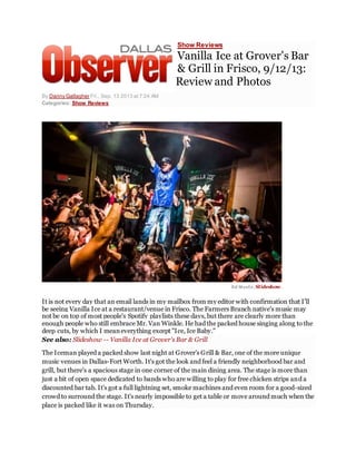 Show Reviews
Vanilla Ice at Grover's Bar
& Grill in Frisco, 9/12/13:
Review and Photos
By Danny Gallagher Fri., Sep. 13 2013 at 7:24 AM
Categories: Show Reviews
Ed Steel e. Slideshow.
It is not every day that an email lands in my mailbox from my editor with confirmation that I'll
be seeing Vanilla Ice at a restaurant/venue in Frisco. The Farmers Branch native's music may
not be on top of most people's Spotify playlists these days, but there are clearly more than
enough people who still embrace Mr. Van Winkle. He had the packed house singing along to the
deep cuts, by which I meaneverything except "Ice, Ice Baby."
See also: Slideshow -- Vanilla Ice at Grover's Bar & Grill
The Iceman played a packed show last night at Grover's Grill & Bar, one of the more unique
music venues in Dallas-Fort Worth. It's got the look and feel a friendly neighborhood bar and
grill, but there's a spacious stage in one corner of the main dining area. The stage is more than
just a bit of open space dedicated to bands who are willing to play for free chicken strips and a
discounted bar tab. It's got a full lightning set, smoke machines and even room for a good-sized
crowd to surround the stage. It's nearly impossible to get a table or move around much when the
place is packed like it was on Thursday.
 
