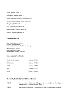 Baptist Hospital- Miami, FL
South Miami Hospital- Miami, FL
Mount Sinai Medical Center- Miami Beach, FL
Kendall Regional Medical Center- Miami, FL
Mercy Hospital- Miami, FL
Coral Gables Hospital- Miami, FL
Miami Children’s Hospital- Miami, FL
Aventura Hospital- Aventura, FL
Faculty Positions
Nova Southeastern University
Adjunct Clinical Professor
Department of Oral and Maxillofacial Surgery
Miami Children’s Hospital
Adjunct Clinical Professor
Department of Pediatric Dentistry
Licenses and Certificates
Florida Dental License Expires - 02/2018
DEA License Expires - 07/2019
ACLS Expires - 12/2017
BLS Expires - 12/2017
PALS Expires – 02/2018
Research, Publications and Presentations
01/2015 American Society of Maxillofacial Surgeons Winter Basic Course- Guest Speaker-
Management of Panfacial Fractures. Miami, FL
11/2013 Oral Abstract Presentation- Florida Society of Oral and Maxillofacial Surgeons.
 