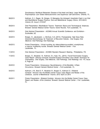 Simultaneous Multifocal Metastatic Disease of the Head and Neck: Large Metastatic
Polymorphous Low Grade Adenocarcinoma and Squamous Cell Carcinoma. Orlando, FL
08/2013 Kaltman, S. I., Ragan, M., Borges, O. Managing the Untoward Anesthetic Event in an Oral
and Maxillofacial Surgery Practice. Oral and Maxillofacial Surgery Clinics, 2013-08-01,
Volume 25, Issue 3, 515-527
06/2013 Oral Presentation- Maxillofacial Trauma: Treatment Basics and Technological Advances.
Broward General Medical Center Trauma Grand Rounds. Fort Lauderdale, FL
04/2013 Oral Abstract Presentation - ACOMS Annual Scientific Conference and Exhibition -
Scottsdale, AZ
04/2013 Borges, O., Jakubowski, J., McClure, S.A. (2013). Postoperative High Dose Rate
Interstitial Brachytherapy for Treatment of Recurrent Keloids . Oral Surgery Oral
Medicine Oral Pathology Oral Radiology.
04/2013 Poster Presentation - Virtual rounding via videoconference-enabled smartphones:
a case for multifacility rounds. Broward General Medical Center – Fort
Lauderdale, FL
11/2012 Oral Abstract Presentation - ACOMS Resident Research Meeting. Philadelphia, PA
11/2012 Borges, O., Movahed, R., Kaltman, S.I., Katz, R.L. (2013). Facial Feminization Surgery:
Case Report- Utilizing Computer Assisted Surgical Simulation and a Novel Technique for
Cranioplasty. Oral Surgery, Oral Medicine, Oral Pathology, Oral Radiology Vol. 115, Issue
6, Page e4
05/2012 Poster Presentation- Intraosseous Neurothekeoma of the Mandible: A Rare
Occurrence. Broward General Medical Center – Fort Lauderdale, FL
04/2012 Kaltman J. M., Best S. P., Movahed R., Borges O., Kaltman S. I. Bilateral
Condylar Intrusion Into the Middle Cranial Fossa: Case Report and Review of the
Literature. Journal of Maxillofacial Trauma. 2012 April;1(1):30-5
05/2011 Poster Presentation - Bilateral Condylar Intrusion Into the Middle Cranial Fossa: Case
Report and Review of the Literature. Broward General Medical Center – Fort Lauderdale,
FL
 
