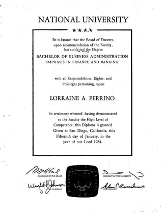 Be it known that the Board of Trustees,
upon recommendation of the Faculty,
has conferred the Degree
BACHELOR OF BUSINESS ADMINISTRATION
EMPHASIS IN FINANCE AND BANKING
with all Responsibilities, Rights, and
Privileges pertaining, upon
LORRAINE A. PERRINO
In testimony whereof, having demonstrated
to the Faculty the High Level of
Competence, this Diploma is granted.
Given at San Diego, California, this
Fifteenth day of January, in the
year of our Lord 1984.
CHAIRMAN OF THE BOARD
NATIONAL UNIVERSITY
-1‘.)
PRESIDENT OF TFIE UNIVERSITY Th
VI P 'RESIDENT
 