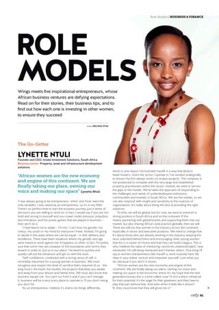 Role Models | BUSINESS & FINANCE
91
	WORDS BELINDA OTAS
The Go-Getter
LYNETTE NTULI
Founder and CEO, Innate Investment Solutions, South Africa
Business sector: Property, asset and infrastructure development
solutions
“African women are the new economy
and engine of this continent. We are
finally taking our place, owning our
voice and making our space” Lynette Ntuli
“I was always going to be entrepreneur; ‘when’ and ‘how’ were the
only variables. I was raised by an entrepreneur, so it’s in my DNA.
There’s no perfect time to start the business journey, just a series of
decisions you are willing to work on. In fact, I would say if you are not
bold and strong in yourself and you cower under pressure, prejudice,
discrimination, and the power games that are played in business –
then don’t do it. 
“I have learnt not to adapt – I’m me. I can’t lose my gender, my
colour, my youth or my mind for everyone I meet. Instead, I’m going
to dazzle in the areas where we can be equal – in skill, delivery and
excellence. There have been situations where my gender and age
were meant to work against me: It happens so often, in fact, I’m pretty
sure that some men are unaware of the boundaries and norms they
breach in order to ‘put us in our place’. I’ve learnt to quickly and
quietly call out the behaviour and get on with the work. 
“Self-confidence, combined with a strong sense of self, is
incredibly important for a young woman in business. We must
recognise and respect the level of sacrifice that’s required of us – the
long hours, the travel, the studies, the projects that keep you awake
and away from your leisure and family time. We must also know that
business equals risk. You can’t run from it and if you can’t manage
it, business will be a very scary place to operate in. If you don’t swing,
you don’t hit.
“As an entrepreneur, I believe it’s vital to do things differently,
which is one reason I’ve branded myself in a way that attracts
head-hunters. Given the sector I operate in, I’ve worked strategically
to ensure my firm always works on unique projects. The company is
not positioned to compete with the very large and established
property practitioners within the sector; instead, we want to service
the gaps in the market. We’ve taken the approach of responding to
the challenges and needs of underdeveloped institutions,
communities and markets in South Africa. We are the market, so we
can also respond with insight and sensitivity to the nuances of
organisations. It’s really about being the best at providing the right
solutions.
“In time, we will be global, but for now, we want to entrench a
strong position in South Africa and on the continent. If this
means partnering with global brands and supporting them into our
market, but also sharing Africa’s best practice globally, then we will.
There are still too few women in the industry across the continent,
especially in senior and executive positions. We need to change that.
It’s about those who are already working in the industry, keeping the
door unlocked behind them and encouraging other young women
that this is a career of choice and that they can build a legacy. This is
why I believe the value of mentoring cannot be underestimated. I was
mentored, I’m still being mentored and I mentor others. One thing I’ll
say to women entrepreneurs like myself is: work insanely hard. Be
clear in your intent, nurture and empower yourself. Love what you
do, because if you don’t, it shows. 
‘“African women are the new economy and engine of this
continent. We are finally taking our place, owning our voice and
making our space in the economic arena. It’s my hope that the next
generation knows this is a time called ‘now’! It isn’t a dress-rehearsal
for their potential, it’s the stage for their greatness and they have to
play that part without fear. And even when it feels like it doesn’t
fit, they must know that they will grow into it.” 
ROLE
MODELSWings meets five inspirational entrepreneurs, whose
African business ventures are defying expectations.
Read on for their stories, their business tips, and to
find out how each one is investing in other women,
to ensure they succeed
 