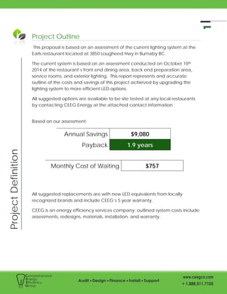 ProjectDefinition
Project Outline
This proposal is based on an assessment of the current lighting system at the
Earls restaurant located at 3850 Lougheed Hwy in Burnaby BC.
The current system is based on an assessment conducted on October 10th
2014 of the restaurant’s front end dining area, back end preparation area,
service rooms, and exterior lighting. This report represents and accurate
outline of the costs and savings of this project achieved by upgrading the
lighting system to more efficient LED options.
All suggested options are available to be site tested at any local restaurants
by contacting CEEG Energy at the attached contact information.
Based on our assessment:
Annual Savings $9,080
Payback 1.9 years
Monthly Cost of Waiting $757
All suggested replacements are with new LED equivalents from locally
recognized brands and include CEEG’s 5 year warranty.
CEEG is an energy efficiency services company; outlined system costs include
assessments, redesigns, materials, installation, and warranty.
 