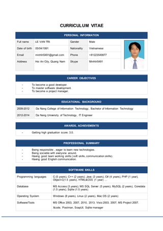 CURRICULUM VITAE
PERSONAL INFORMATION
Full name LE VAN TRI Gender Male
Date of birth 05/04/1991 Nationality Vietnamese
Email minhtri5491@gmail.com Phone +81223549977
Address Hoi An City, Quang Nam Skype Minhtri5491
CAREER OBJECTIVES
- To become a good developer.
- To master software development.
- To become a project manager.
EDUCATIONAL BACKGROUND
2009-2012 Da Nang College of Information Technology, Bachelor of Information Technology
2012-2014 Da Nang University of Technology, IT Engineer
AWARDS, ACHIEVEMENTS
- Getting high graduation score: 3.0.
PROFESSIONAL SUMMARY
- Being responsible , eager to learn new technologies.
- Being sociable with everyone around.
- Having good team working skills ( soft skills, communication skills).
- Having good English communication.
SOFTWARE SKILLS
Programming languages C (5 years), C++ (2 years), Java (3 years), C# (4 years), PHP (1 year),
Object-C(1.5 years), HTML&CSS (1 year) …
Database MS Access (3 years), MS SQL Server (5 years), MySQL (2 years), Coredata
(1.5 years), Sqlite (1.5 years)
Operating System Windows (8 years), Linux (2 years), Mac OS (2 years)
Software/Tools MS Office 2003, 2007, 2010, 2013; Visio 2003, 2007; MS Project 2007.
Xcode, Postman, SoapUI, Sqlite manager
 