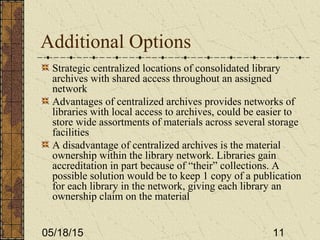 05/18/15 11
Additional Options
Strategic centralized locations of consolidated library
archives with shared access throughout an assigned
network
Advantages of centralized archives provides networks of
libraries with local access to archives, could be easier to
store wide assortments of materials across several storage
facilities
A disadvantage of centralized archives is the material
ownership within the library network. Libraries gain
accreditation in part because of “their” collections. A
possible solution would be to keep 1 copy of a publication
for each library in the network, giving each library an
ownership claim on the material
 