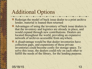 05/18/15 13
Additional Options
Redesign the model of back issue dealer to a print archive
lender, material is loaned then returned
Advantages of using the inventory of back issue dealers is
that the inventory and logistics are already in place, and
would expand through new contributions. Dealers are
located throughout the world, providing an expansive
network of archives accessible from anywhere.
A disadvantage would be that dealer inventories have
collection gaps, and expansions of those private
inventories could become costly for storage space. To
solve this issue, the dealers could rely on each other to
fulfill the needs of the library, for the lending purpose.
 