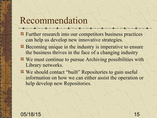 05/18/15 15
Recommendation
Further research into our competitors business practices
can help us develop new innovative strategies.
Becoming unique in the industry is imperative to ensure
the business thrives in the face of a changing industry
We must continue to pursue Archiving possibilities with
Library networks.
We should contact “built” Repositories to gain useful
information on how we can either assist the operation or
help develop new Repositories.
 