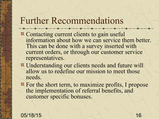 05/18/15 16
Further Recommendations
Contacting current clients to gain useful
information about how we can service them better.
This can be done with a survey inserted with
current orders, or through our customer service
representatives.
Understanding our clients needs and future will
allow us to redefine our mission to meet those
needs.
For the short term, to maximize profits, I propose
the implementation of referral benefits, and
customer specific bonuses.
 