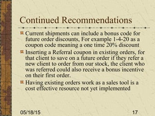 05/18/15 17
Continued Recommendations
Current shipments can include a bonus code for
future order discounts, For example 1-4-20 as a
coupon code meaning a one time 20% discount
Inserting a Referral coupon in existing orders, for
that client to save on a future order if they refer a
new client to order from our stock, the client who
was referred could also receive a bonus incentive
on their first order.
Having existing orders work as a sales tool is a
cost effective resource not yet implemented
 