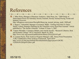 05/18/15 18
References
1. Mike Peine, Manager of Business Analytics, Allen Press, Inc. “2009 Study of
Subscription Prices for Scholarly Society Journals; Society Journal Pricing Trends and
Industry Overview.
http://allenpress.com/system/files/pdfs/library/ap_journal_pricing_study_2009.pdf
2. Roger C. Schonfeld, Manager of research, Ithaka. “Getting from Here to There,
Safely; Library Strategic Planning for the Transition Away from Print Journals” Article
published in “The Serials Librarian” Volume 52 Issue ½, 2007
3.James Michalko, Constance Malpas, and Arnold Arcolio. “Research Libraries, Risk
and Systemic Change” OCLC Research, March 10, 2010.
http://www.oclc.org/research/publications/library/2010/2010-03.pdf
4. Lizanne Payne, Print Archives Program Manager. CRL. Power Point Presentation
“CRL Collaborative Print Archives Framework, April 2010”
http://www.crl.edu/sites/default/files/attachments/pages/payne%20CRL
%202010%20April%20rev.pdf
 