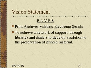 05/18/15 2
Vision Statement
P A V E S
Print Archives Validate Electronic Serials
To achieve a network of support, through
libraries and dealers to develop a solution to
the preservation of printed material.
 