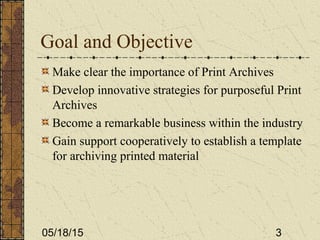 05/18/15 3
Goal and Objective
Make clear the importance of Print Archives
Develop innovative strategies for purposeful Print
Archives
Become a remarkable business within the industry
Gain support cooperatively to establish a template
for archiving printed material
 