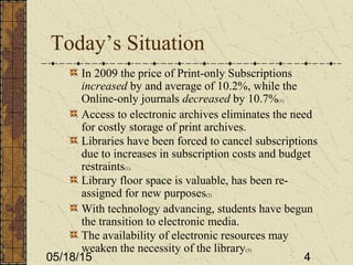 05/18/15 4
Today’s Situation
In 2009 the price of Print-only Subscriptions
increased by and average of 10.2%, while the
Online-only journals decreased by 10.7%(1)
Access to electronic archives eliminates the need
for costly storage of print archives.
Libraries have been forced to cancel subscriptions
due to increases in subscription costs and budget
restraints(1)
Library floor space is valuable, has been re-
assigned for new purposes(2)
With technology advancing, students have begun
the transition to electronic media.
The availability of electronic resources may
weaken the necessity of the library(3)
 