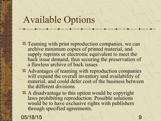 05/18/15 9
Available Options
Teaming with print reproduction companies, we can
archive minimum copies of printed material, and
supply reprints or electronic equivalent to meet the
back issue demand, thus securing the preservation of
a flawless archive of back issues
Advantages of teaming with reproduction companies
will expand the overall inventory and availability of
material, and could defer cost of the business between
the different divisions
A disadvantage to this option would be copyright
laws prohibiting reproduction. Possible solutions
would be to have exclusive rights with publishers
through specified agreements.
 