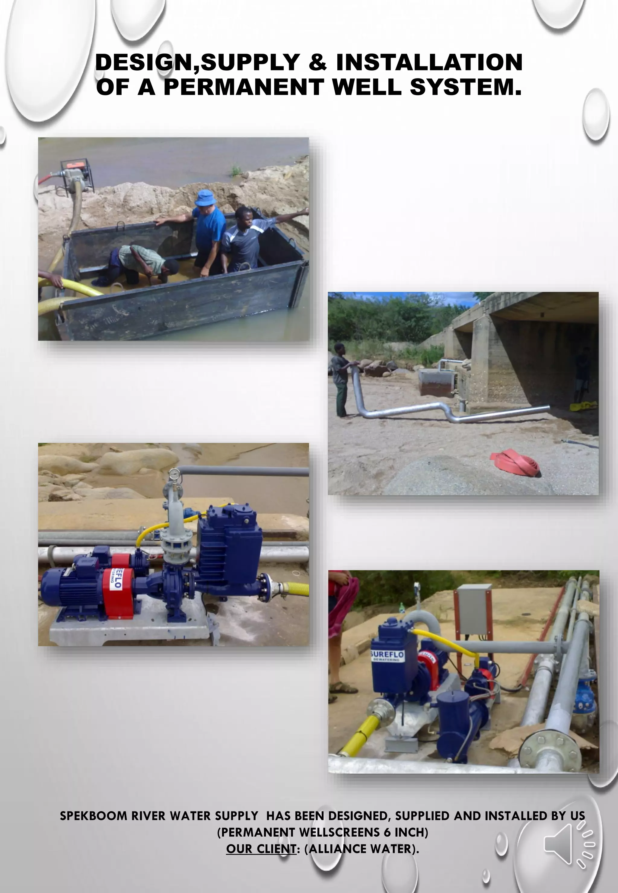 DESIGN,SUPPLY & INSTALLATION
OF A PERMANENT WELL SYSTEM.
SPEKBOOM RIVER WATER SUPPLY HAS BEEN DESIGNED, SUPPLIED AND INSTALLED BY US
(PERMANENT WELLSCREENS 6 INCH)
OUR CLIENT: (ALLIANCE WATER).
 