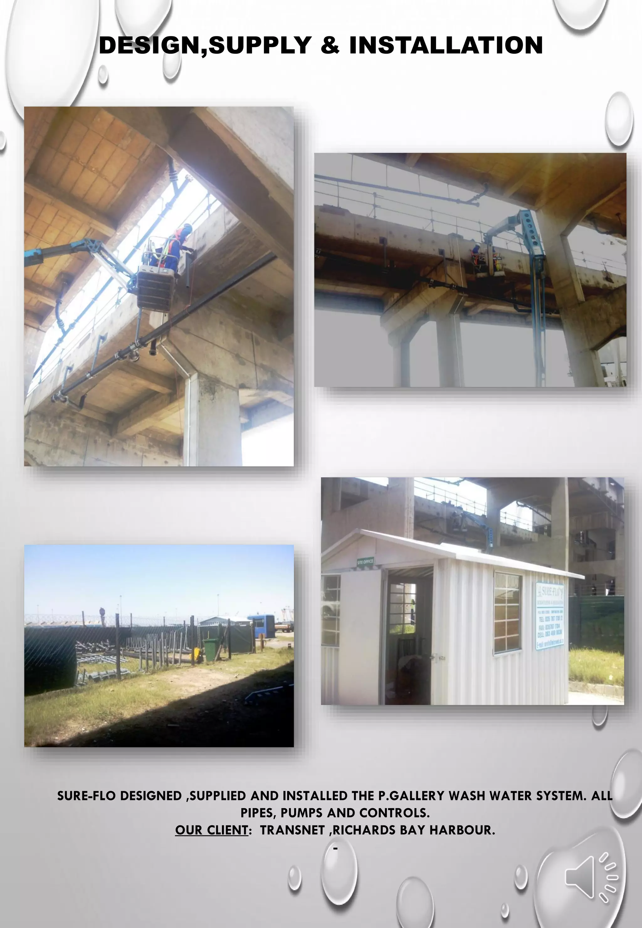 DESIGN,SUPPLY & INSTALLATION
SURE-FLO DESIGNED ,SUPPLIED AND INSTALLED THE P.GALLERY WASH WATER SYSTEM. ALL
PIPES, PUMPS AND CONTROLS.
OUR CLIENT: TRANSNET ,RICHARDS BAY HARBOUR.
-
 