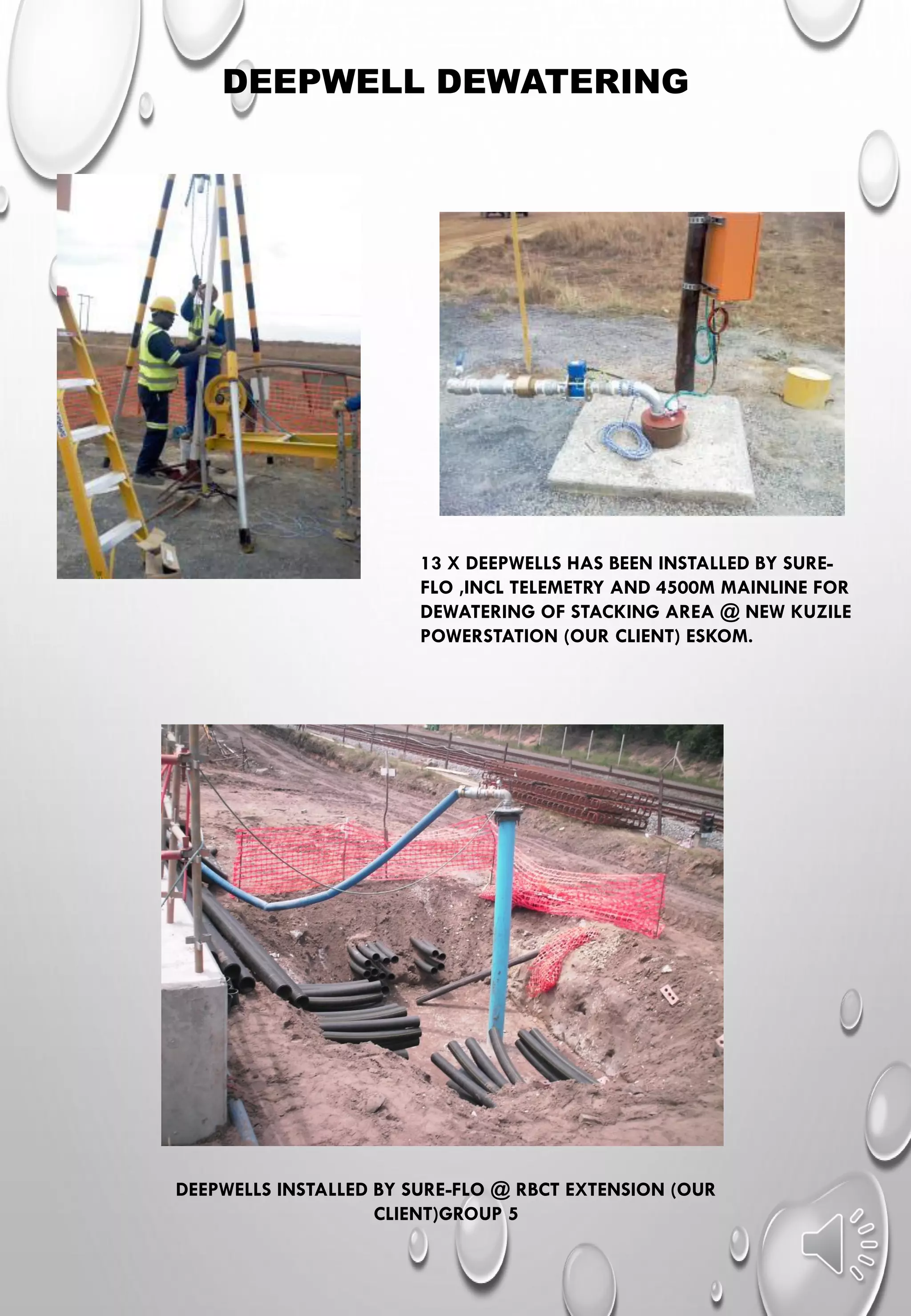 DEEPWELL DEWATERING
13 X DEEPWELLS HAS BEEN INSTALLED BY SURE-
FLO ,INCL TELEMETRY AND 4500M MAINLINE FOR
DEWATERING OF STACKING AREA @ NEW KUZILE
POWERSTATION (OUR CLIENT) ESKOM.
DEEPWELLS INSTALLED BY SURE-FLO @ RBCT EXTENSION (OUR
CLIENT)GROUP 5
 