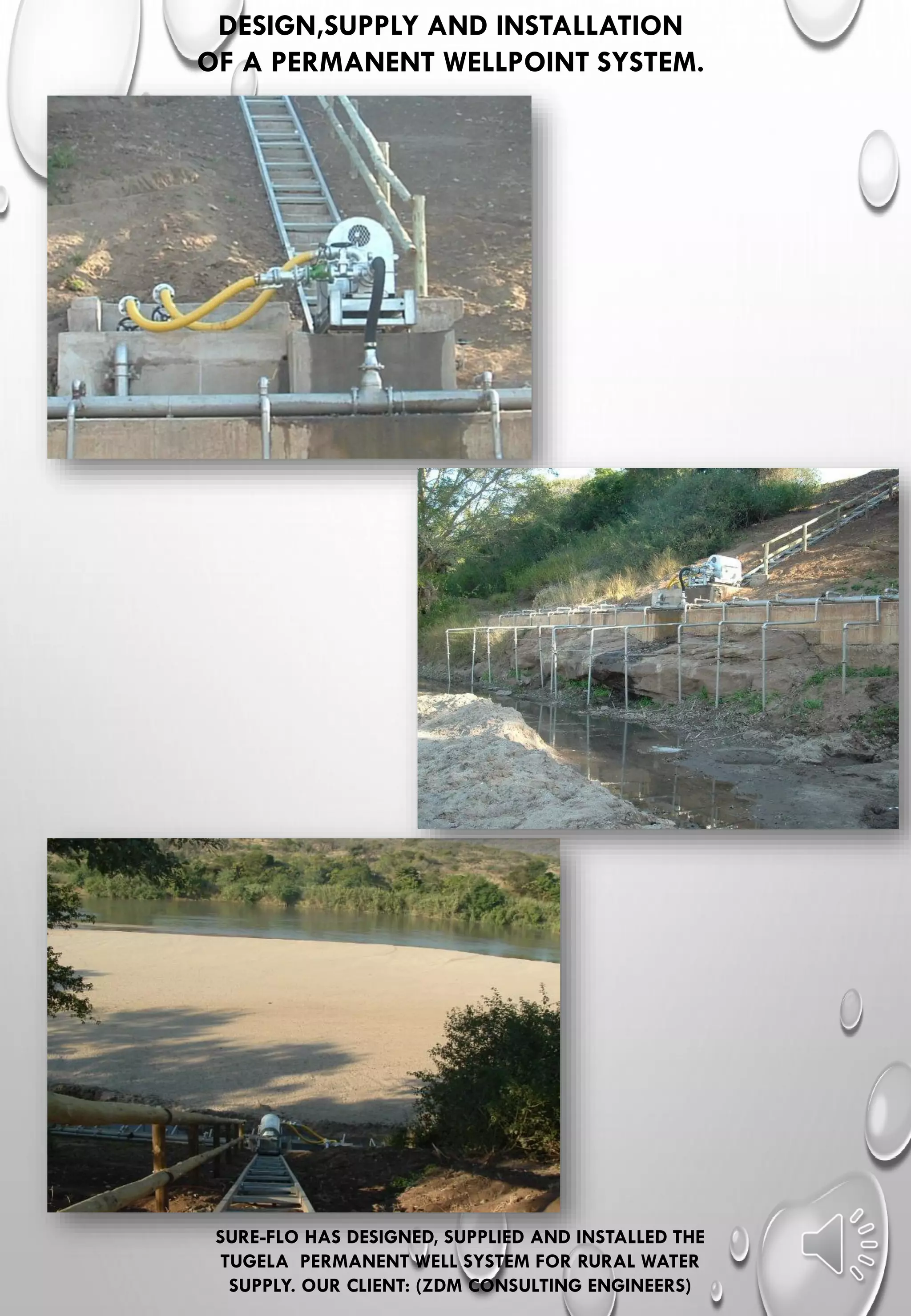DESIGN,SUPPLY AND INSTALLATION
OF A PERMANENT WELLPOINT SYSTEM.
SURE-FLO HAS DESIGNED, SUPPLIED AND INSTALLED THE
TUGELA PERMANENT WELL SYSTEM FOR RURAL WATER
SUPPLY. OUR CLIENT: (ZDM CONSULTING ENGINEERS)
 